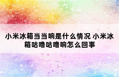 小米冰箱当当响是什么情况 小米冰箱咕噜咕噜响怎么回事